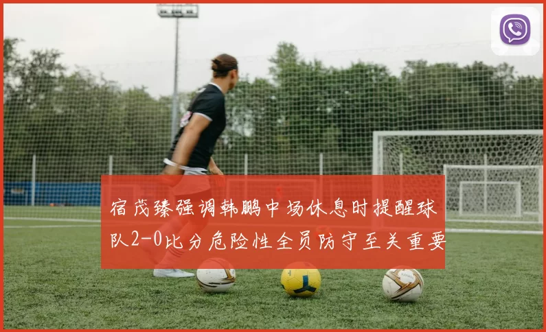 宿茂臻强调韩鹏中场休息时提醒球队2-0比分危险性全员防守至关重要