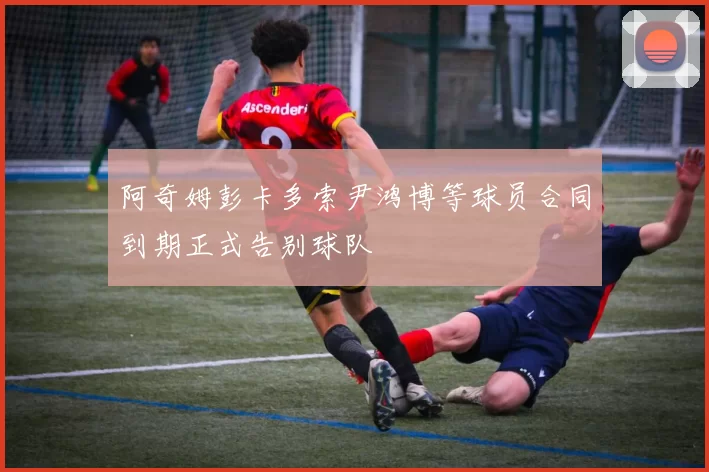 阿奇姆彭卡多索尹鸿博等球员合同到期正式告别球队
