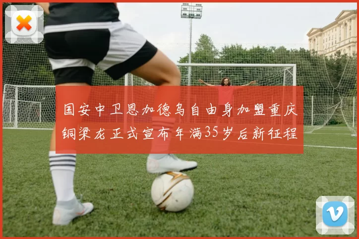 国安中卫恩加德乌自由身加盟重庆铜梁龙正式宣布年满35岁后新征程开启
