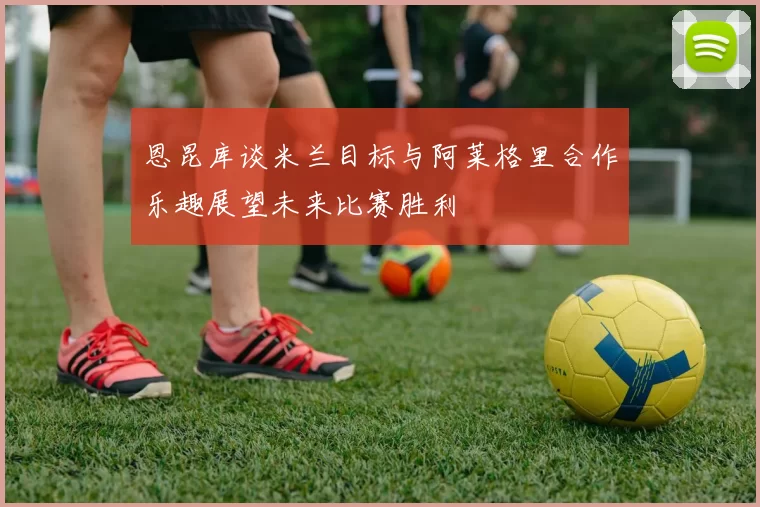 恩昆库谈米兰目标与阿莱格里合作乐趣展望未来比赛胜利