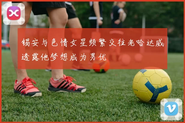 锡安与色情女星频繁交往老哈达威透露他梦想成为男优