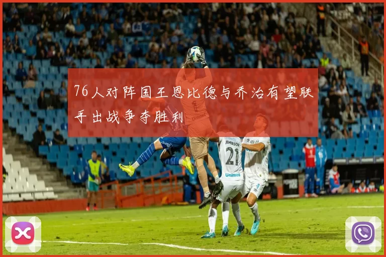 76人对阵国王恩比德与乔治有望联手出战争夺胜利