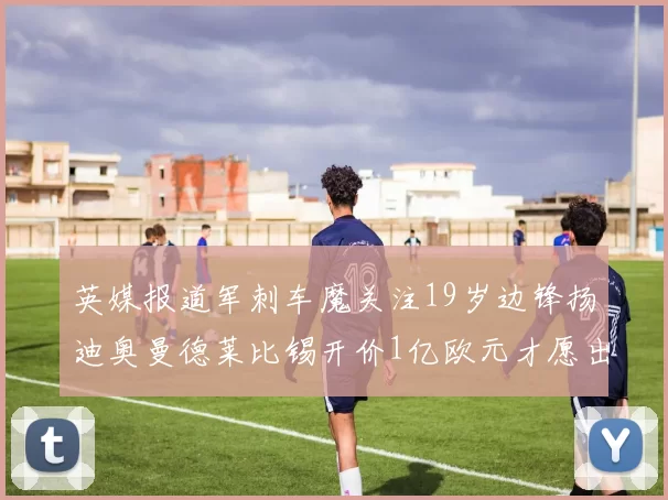 英媒报道军刺车魔关注19岁边锋扬迪奥曼德莱比锡开价1亿欧元才愿出售