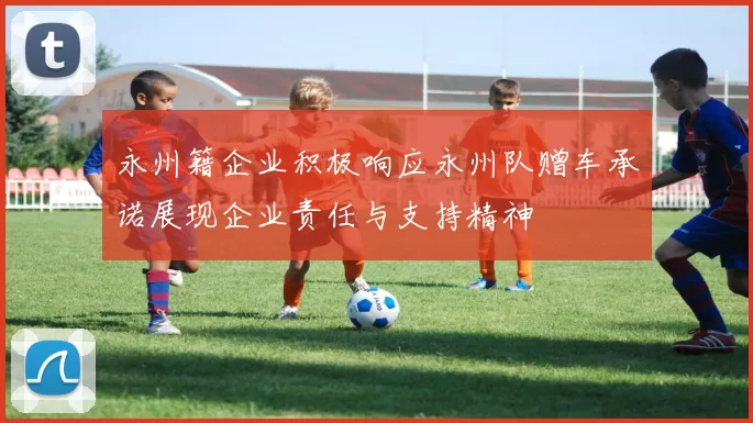 永州籍企业积极响应永州队赠车承诺展现企业责任与支持精神