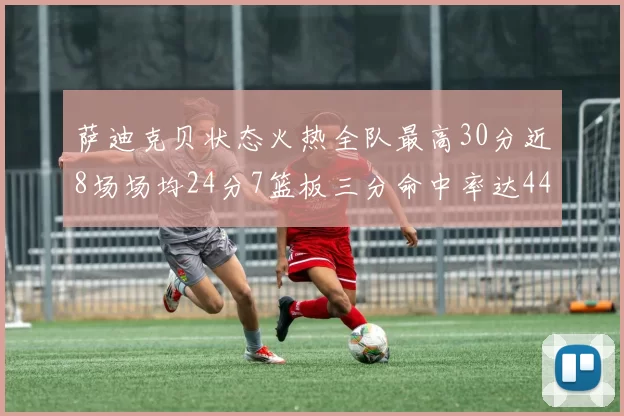 萨迪克贝状态火热全队最高30分近8场场均24分7篮板三分命中率达44