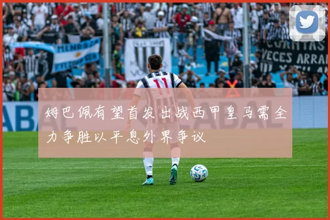 姆巴佩有望首发出战西甲皇马需全力争胜以平息外界争议