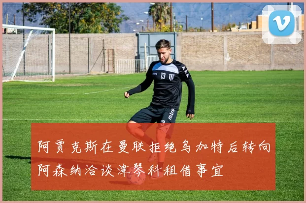 阿贾克斯在曼联拒绝乌加特后转向阿森纳洽谈津琴科租借事宜