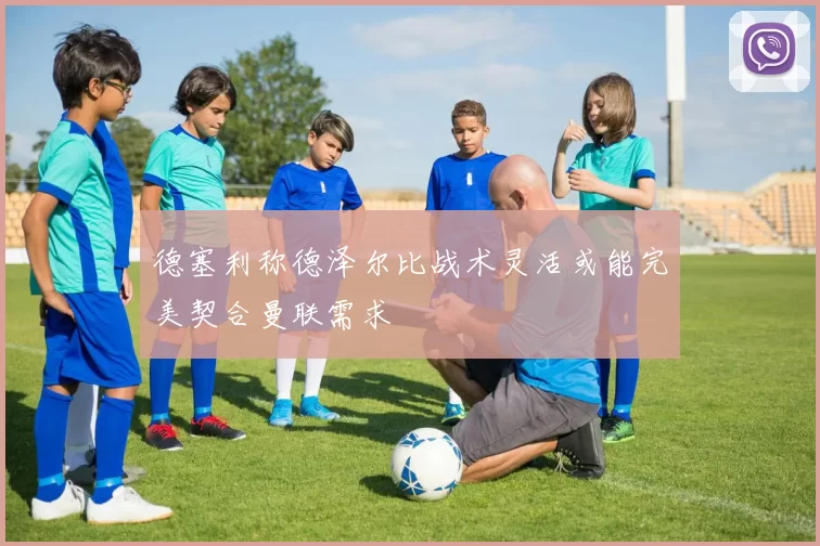 德塞利称德泽尔比战术灵活或能完美契合曼联需求