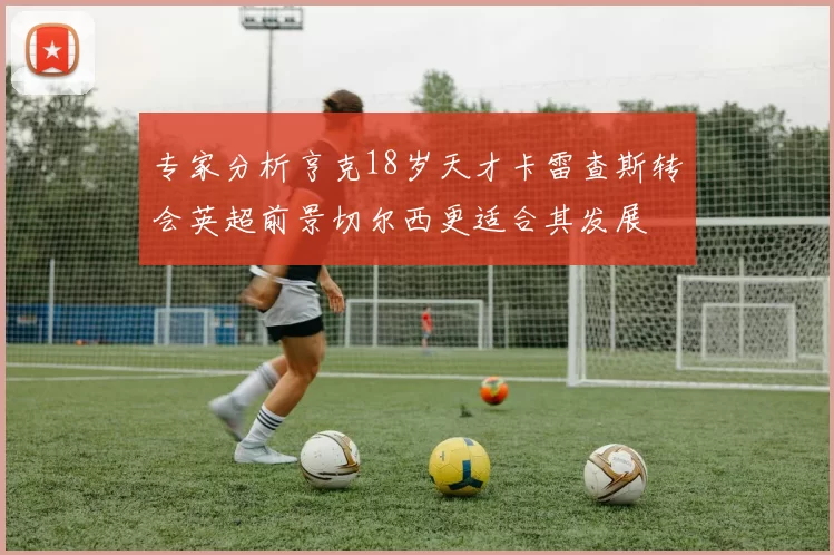 专家分析亨克18岁天才卡雷查斯转会英超前景切尔西更适合其发展