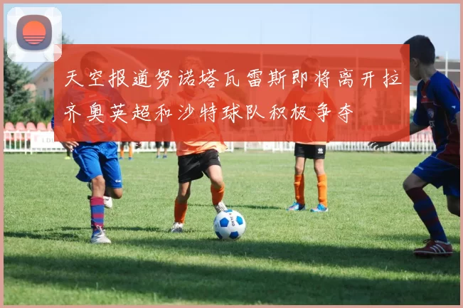 天空报道努诺塔瓦雷斯即将离开拉齐奥英超和沙特球队积极争夺