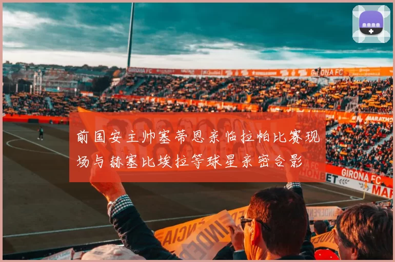 前国安主帅塞蒂恩亲临拉帕比赛现场与赫塞比埃拉等球星亲密合影