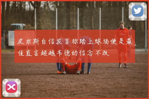 皮尔斯自信发言称踏上球场便是最佳直言超越韦德的信念不改