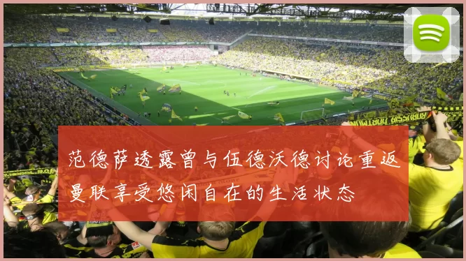 范德萨透露曾与伍德沃德讨论重返曼联享受悠闲自在的生活状态