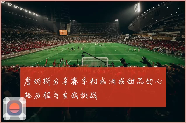 詹姆斯分享赛季初戒酒戒甜品的心路历程与自我挑战